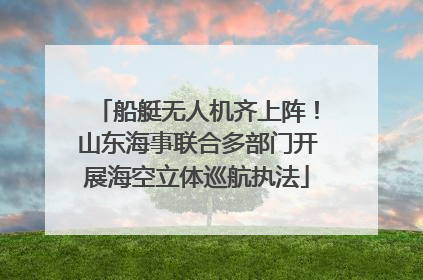 船艇无人机齐上阵！山东海事联合多部门开展海空立体巡航执法